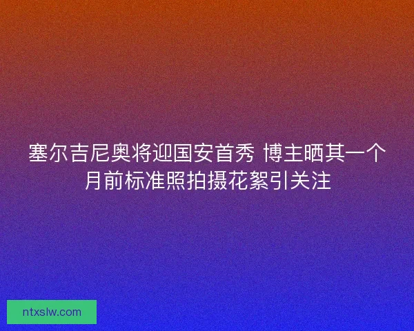 塞尔吉尼奥将迎国安首秀 博主晒其一个月前标准照拍摄花絮引关注
