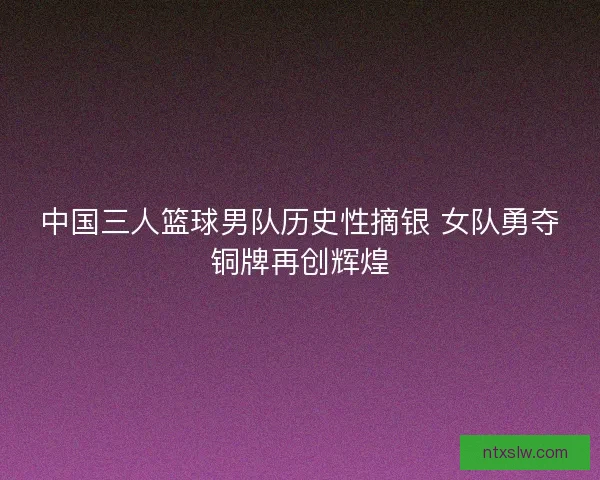 中国三人篮球男队历史性摘银 女队勇夺铜牌再创辉煌