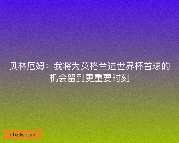 贝林厄姆：我将为英格兰进世界杯首球的机会留到更重要时刻