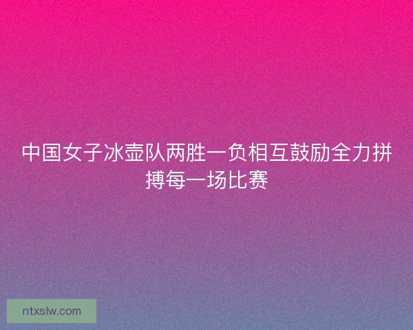 中国女子冰壶队两胜一负相互鼓励全力拼搏每一场比赛