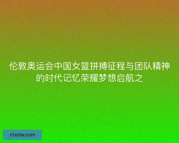 伦敦奥运会中国女篮拼搏征程与团队精神的时代记忆荣耀梦想启航之