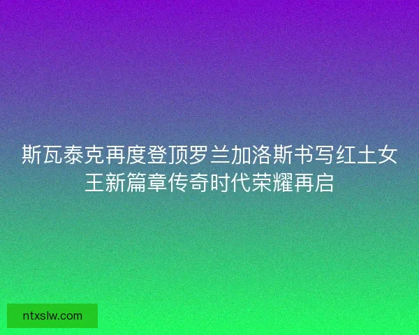斯瓦泰克再度登顶罗兰加洛斯书写红土女王新篇章传奇时代荣耀再启