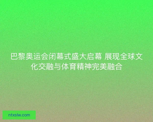 巴黎奥运会闭幕式盛大启幕 展现全球文化交融与体育精神完美融合